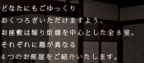 どなたにもごゆっくりおくつろぎいただけますよう、 お座敷はいずれも掘りごたつ式の全8室。 それぞれに趣が異なる4つのお部屋をご紹介いたします。