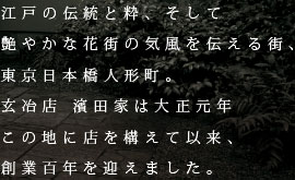 江戸の伝統と粋、そして 艶やかな花街の気風を伝える街、 東京日本橋人形町。 玄冶店 濱田家は大正元年 この地に店を構えて以来、 創業百年を迎えました。