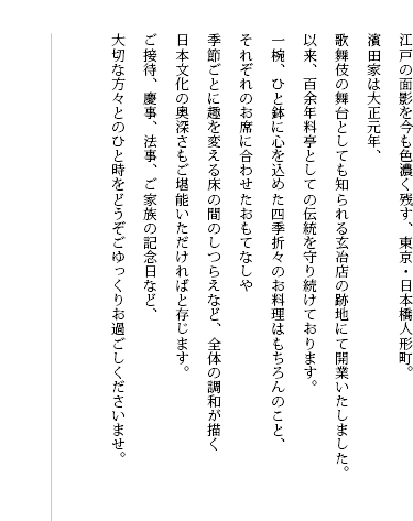 江戸の面影を今も色濃く残す、東京・日本橋人形町。 濱田家は大正元年、 歌舞伎の舞台としても知られる玄冶店の跡地にて開業いたしました。 以来、料亭としての伝統を守り続け、 おかげさまをもちまして、まもなく創業百年を迎えます。 一椀、ひと鉢に心を込めた四季折々のお料理はもちろんのこと、 それぞれのお席に合わせたおもてなしや 季節ごとに趣を変える床の間のしつらえなど、全体の調和が描く 日本文化の奥深さもご堪能いただければと存じます。 ご接待、慶事、法事、ご家族の記念日など、 大切な方々とのひと時をどうぞごゆっくりお過ごしくださいませ。 