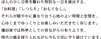 ほんの少し日常を離れた特別な一日を演出する、 「お料理」「しつらえ」「おもてなし」。 それらが穏やかに重なり合う心地のよい時間と空間を、 心ゆくまでゆっくりとお楽しみいただきたく存じます。 濱田家では料亭としての昔ながらの有りようを、 時代の風を採り入れながら今も大切に守り続けています。